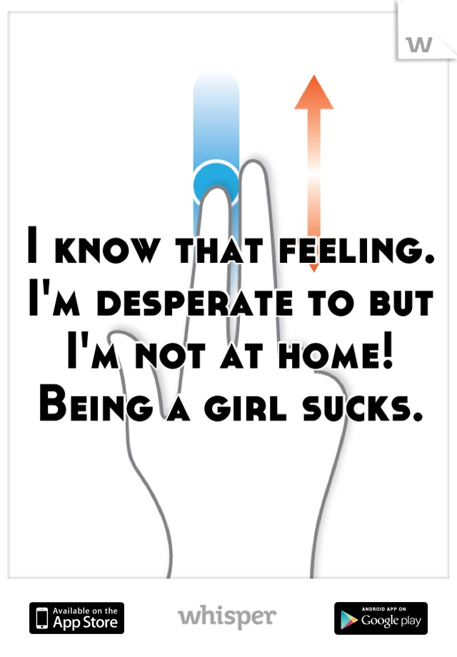 I know that feeling.
I'm desperate to but I'm not at home!
Being a girl sucks.