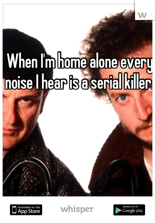 When I'm home alone every noise I hear is a serial killer 
