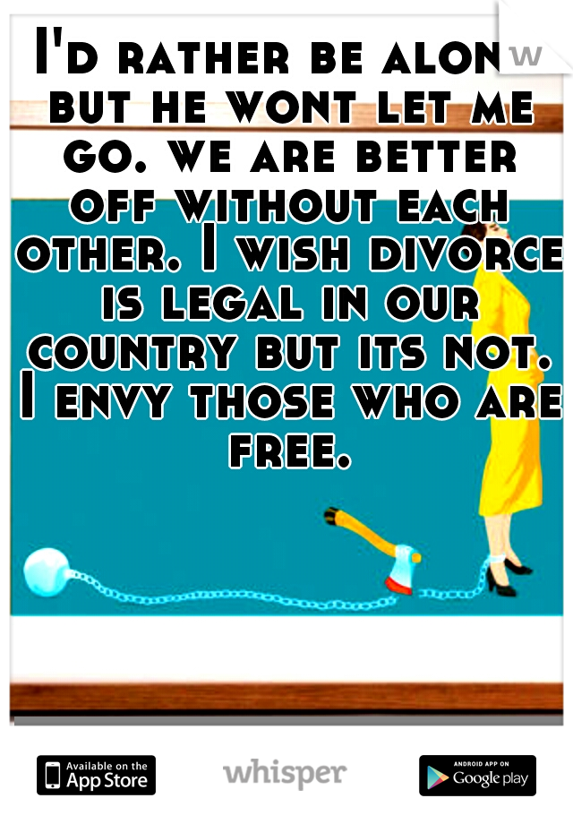 I'd rather be alone but he wont let me go. we are better off without each other. I wish divorce is legal in our country but its not. I envy those who are free.