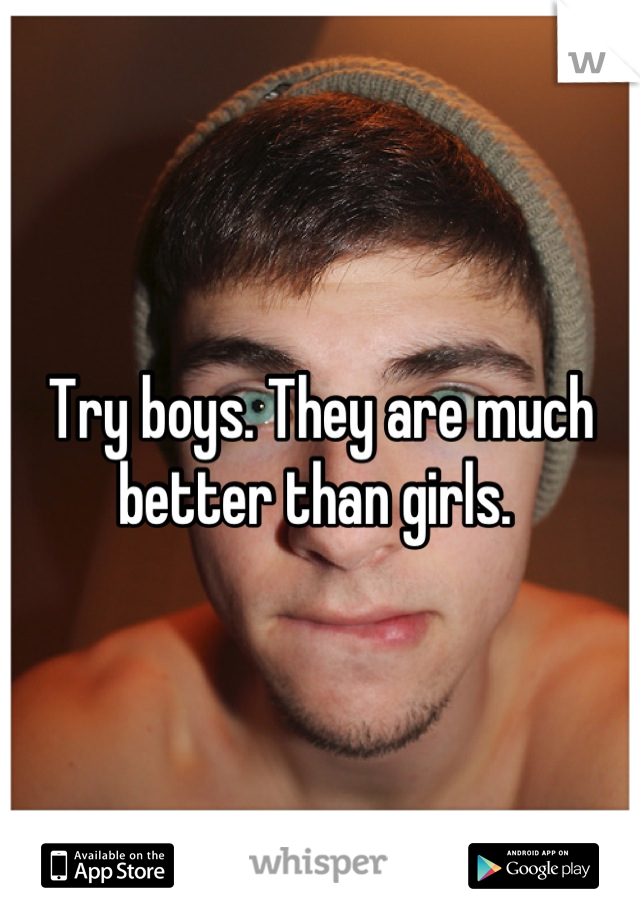 Try boys. They are much better than girls. 