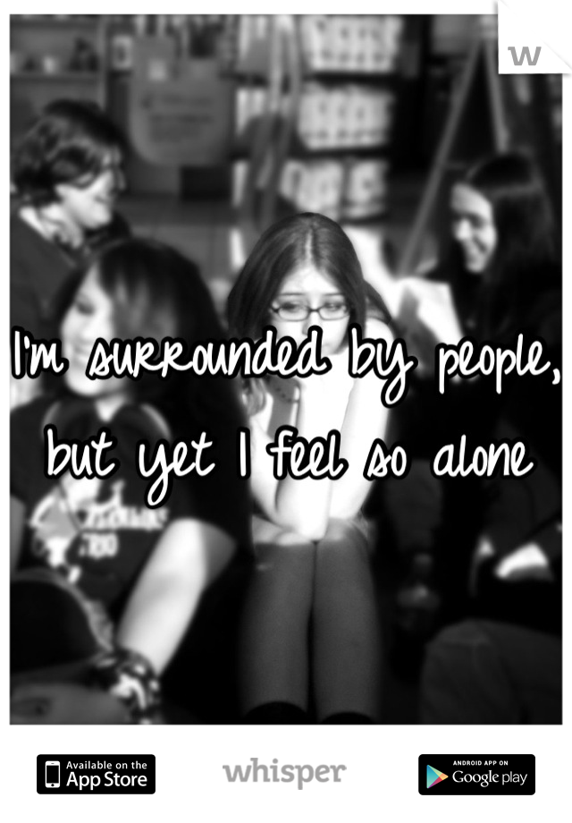 I'm surrounded by people, but yet I feel so alone