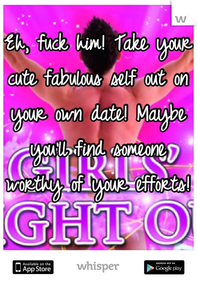 Eh, fuck him! Take your cute fabulous self out on your own date! Maybe you'll find someone worthy of your efforts!
