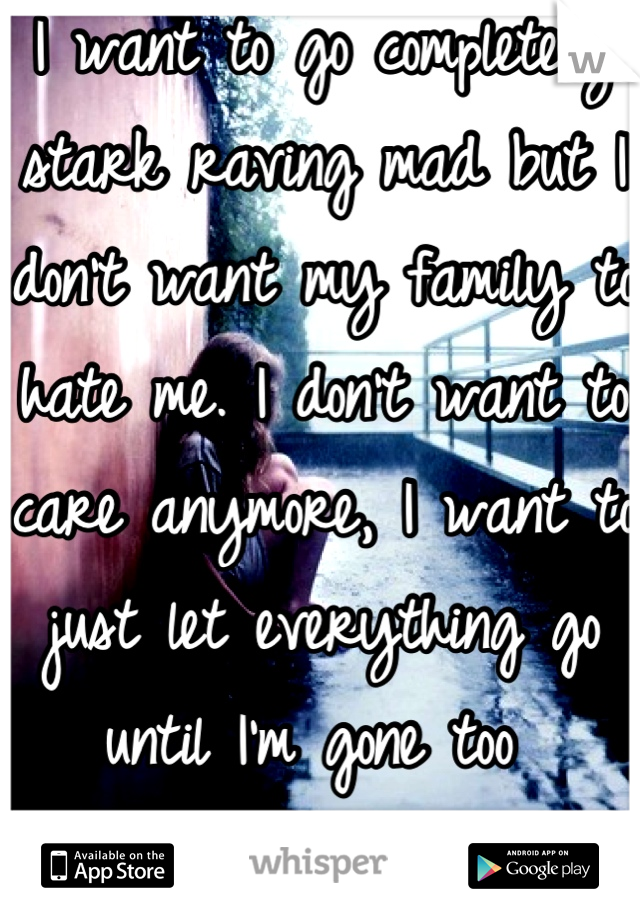 I want to go completely stark raving mad but I don't want my family to hate me. I don't want to care anymore, I want to just let everything go until I'm gone too 