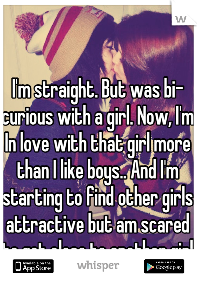 I'm straight. But was bi-curious with a girl. Now, I'm In love with that girl more than I like boys.. And I'm starting to find other girls attractive but am scared to get close to another girl  
