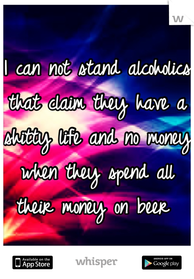I can not stand alcoholics that claim they have a shitty life and no money when they spend all their money on beer 