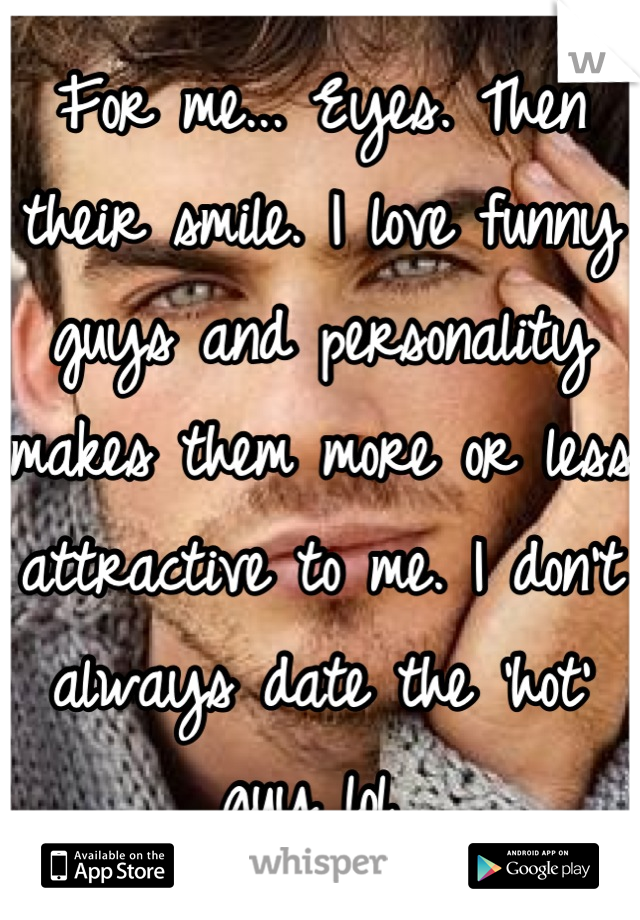 For me... Eyes. Then their smile. I love funny guys and personality makes them more or less attractive to me. I don't always date the 'hot' guy lol 