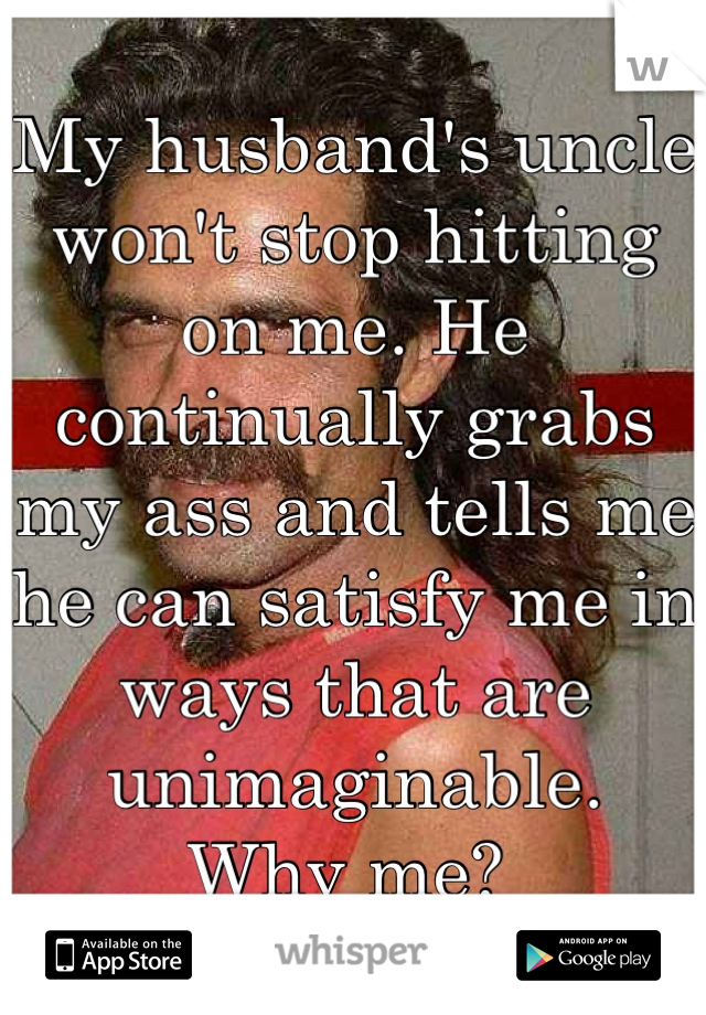 My husband's uncle won't stop hitting on me. He continually grabs my ass and tells me he can satisfy me in ways that are unimaginable. 
Why me? 