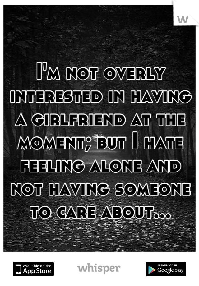 I'm not overly interested in having a girlfriend at the moment; but I hate feeling alone and not having someone to care about...