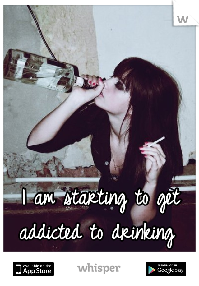 I am starting to get addicted to drinking 

