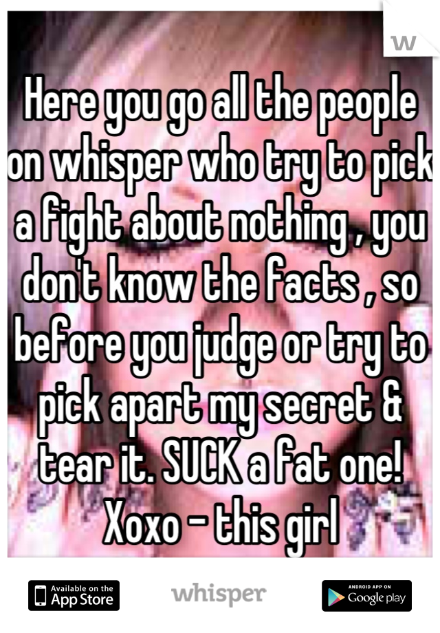 Here you go all the people on whisper who try to pick a fight about nothing , you don't know the facts , so before you judge or try to pick apart my secret & tear it. SUCK a fat one! Xoxo - this girl