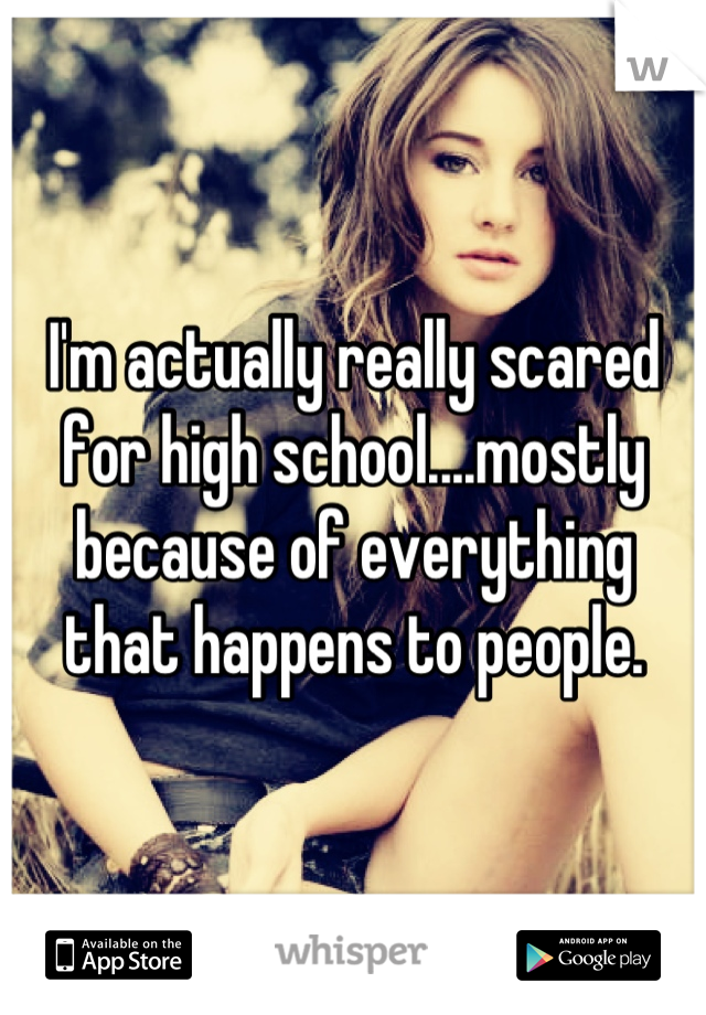 I'm actually really scared for high school....mostly because of everything that happens to people.