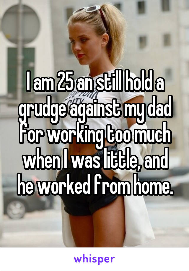 I am 25 an still hold a grudge against my dad for working too much when I was little, and he worked from home.