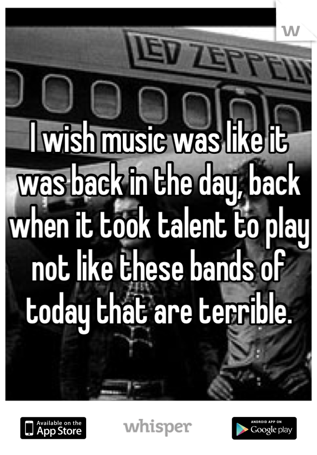 I wish music was like it was back in the day, back when it took talent to play not like these bands of today that are terrible.