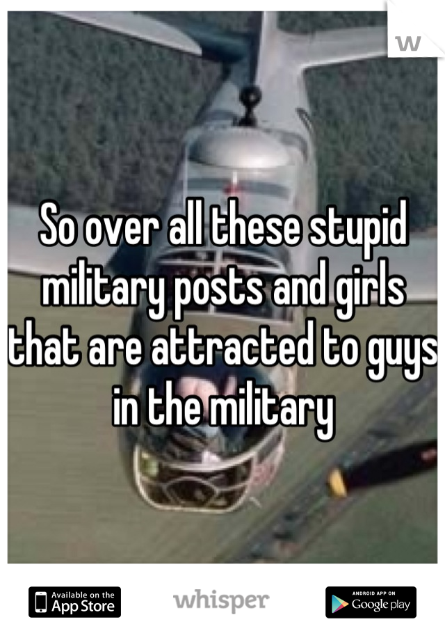 So over all these stupid military posts and girls that are attracted to guys in the military