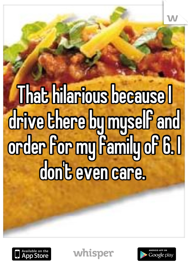 That hilarious because I drive there by myself and order for my family of 6. I don't even care. 