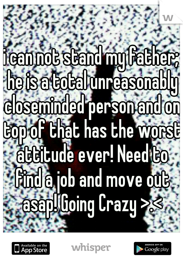 i can not stand my father; he is a total unreasonably closeminded person and on top of that has the worst attitude ever! Need to find a job and move out asap! Going Crazy >.<
