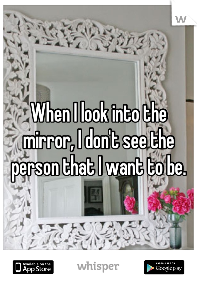 When I look into the mirror, I don't see the person that I want to be.
