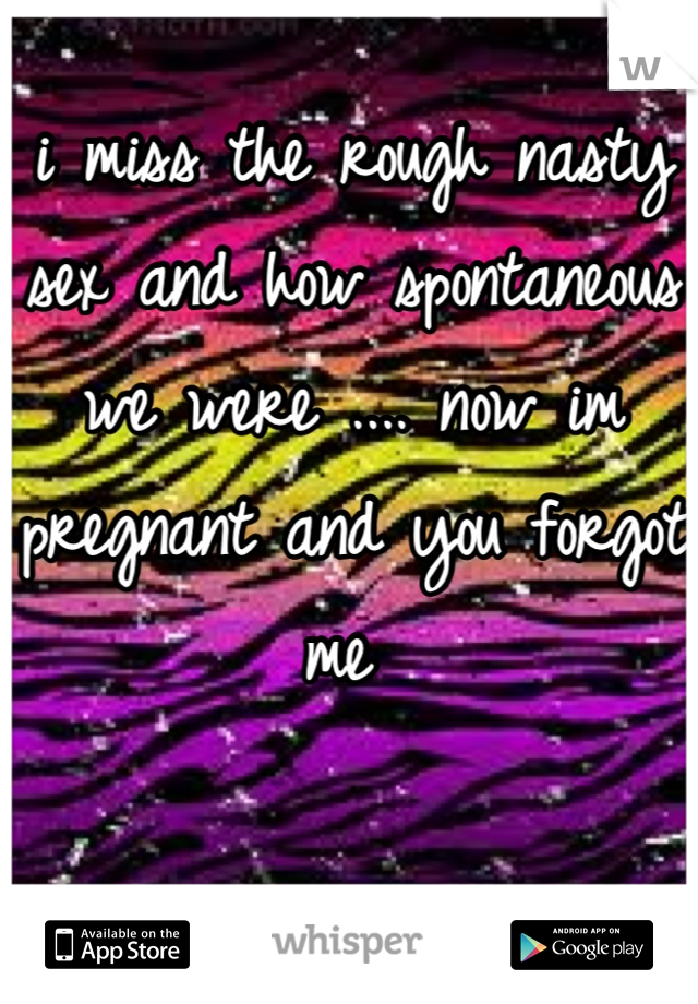 i miss the rough nasty sex and how spontaneous we were .... now im pregnant and you forgot me 