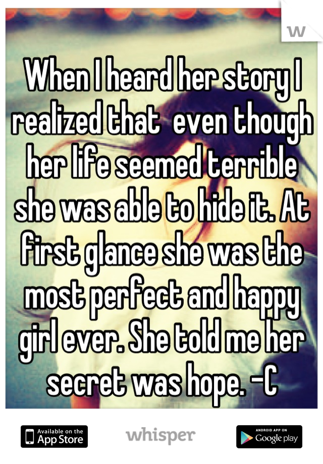 When I heard her story I realized that  even though her life seemed terrible she was able to hide it. At first glance she was the most perfect and happy girl ever. She told me her secret was hope. -C