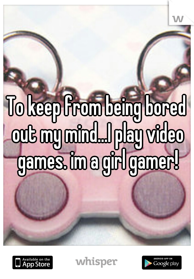 To keep from being bored out my mind...I play video games. im a girl gamer!