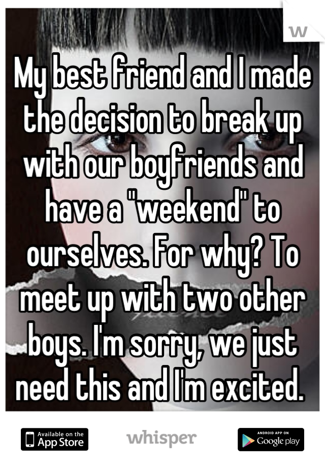 My best friend and I made the decision to break up with our boyfriends and have a "weekend" to ourselves. For why? To meet up with two other boys. I'm sorry, we just need this and I'm excited. 
