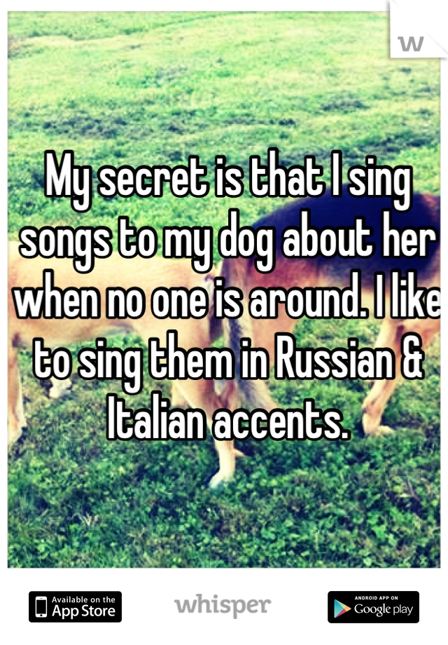 My secret is that I sing songs to my dog about her when no one is around. I like to sing them in Russian & Italian accents.