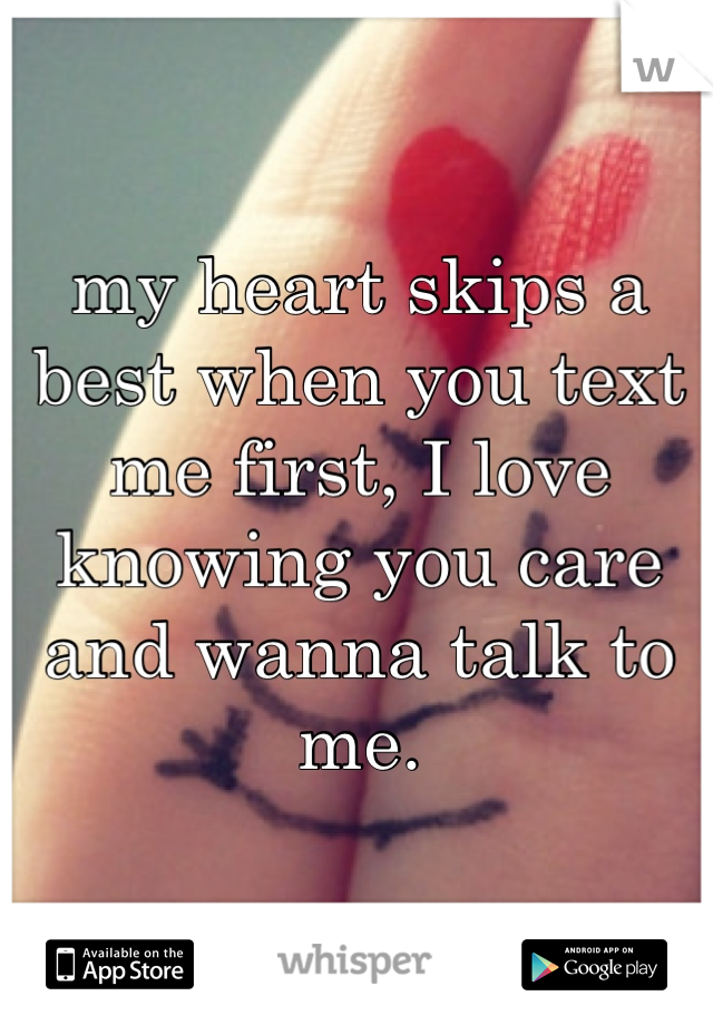 my heart skips a best when you text me first, I love knowing you care and wanna talk to me.