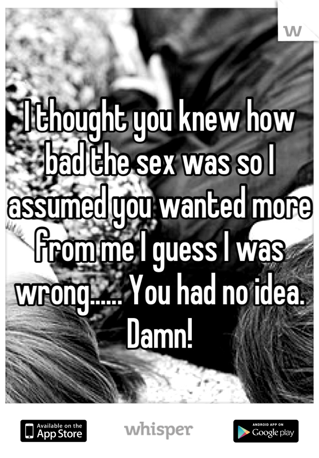 I thought you knew how bad the sex was so I assumed you wanted more from me I guess I was wrong...... You had no idea.
Damn!