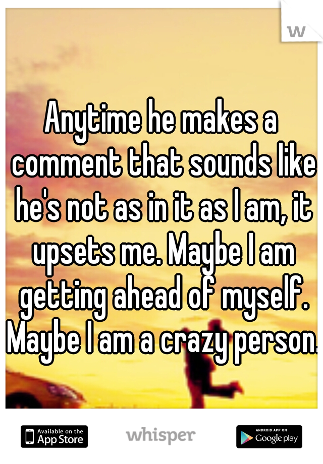 Anytime he makes a comment that sounds like he's not as in it as I am, it upsets me. Maybe I am getting ahead of myself. Maybe I am a crazy person.