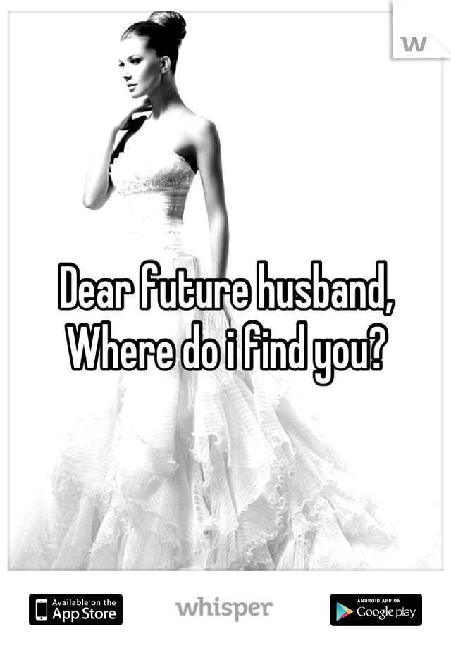 Dear future husband,
Where do i find you?