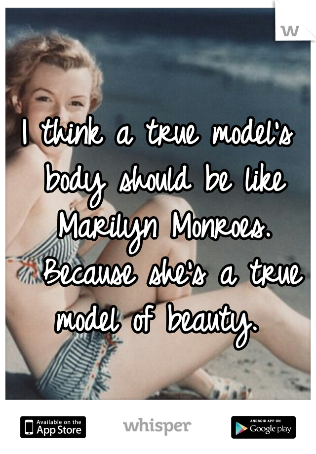 I think a true model's body should be like Marilyn Monroes. 
Because she's a true model of beauty. 