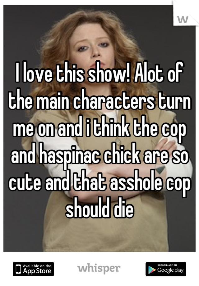 I love this show! Alot of the main characters turn me on and i think the cop and haspinac chick are so cute and that asshole cop should die