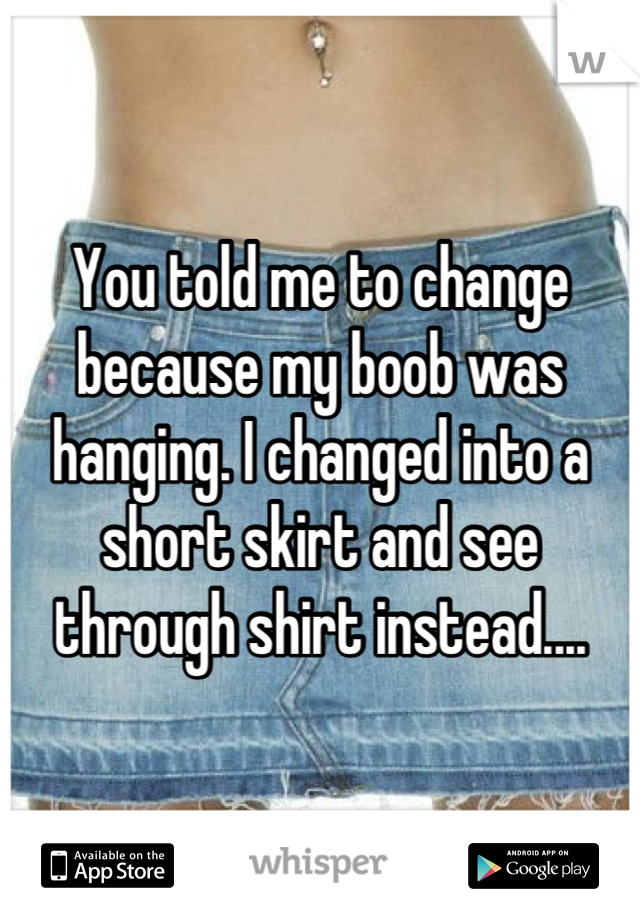 You told me to change because my boob was hanging. I changed into a short skirt and see through shirt instead....