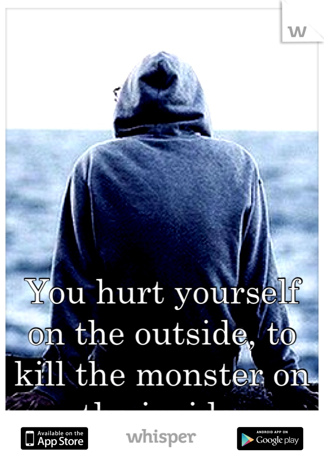 You hurt yourself on the outside, to kill the monster on the inside.
