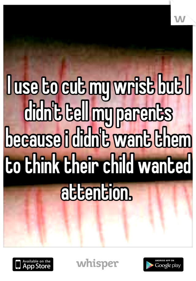 I use to cut my wrist but I didn't tell my parents because i didn't want them to think their child wanted attention. 