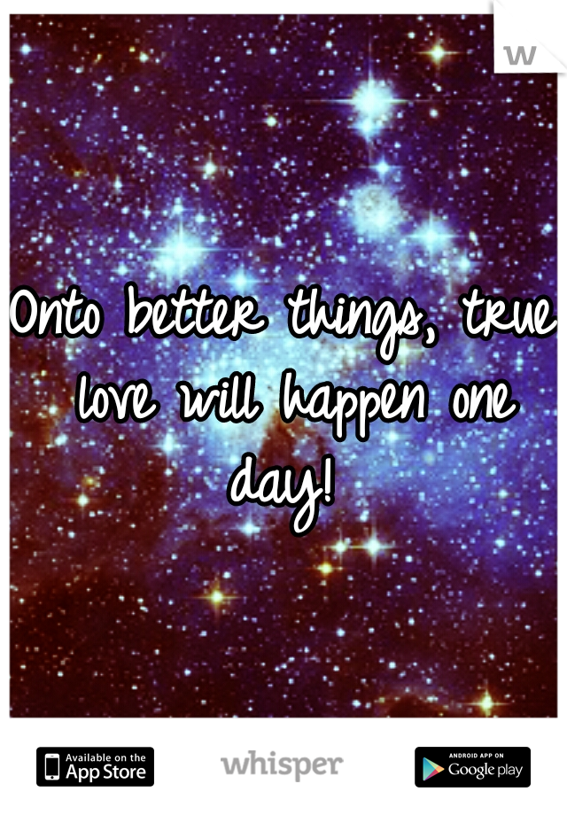 Onto better things, true love will happen one day! 