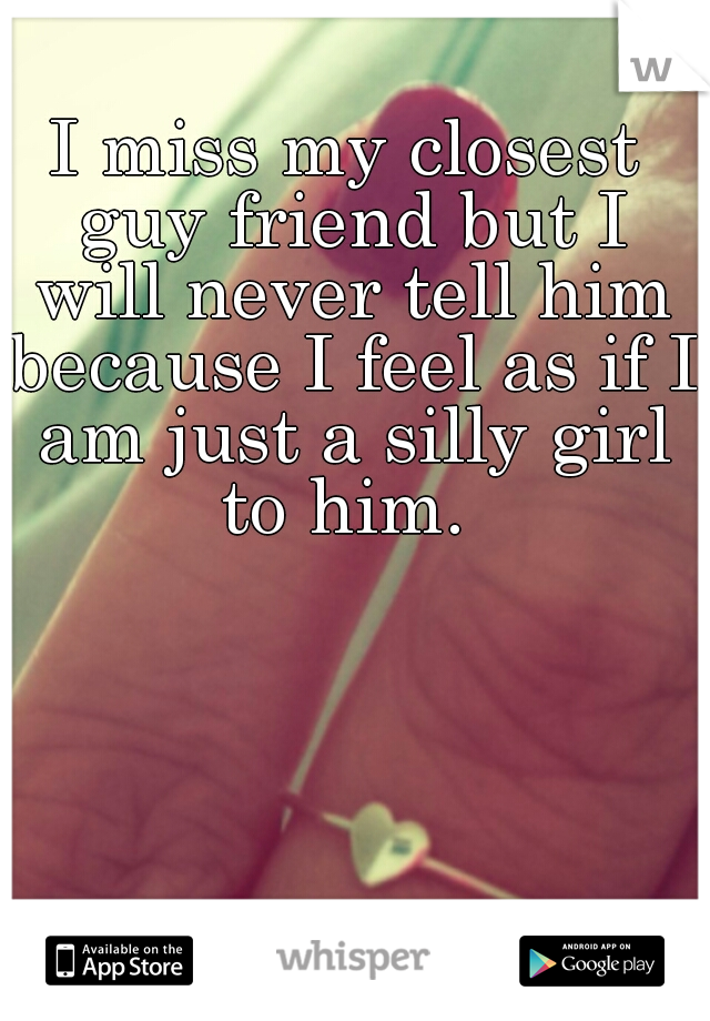 I miss my closest guy friend but I will never tell him because I feel as if I am just a silly girl to him. 