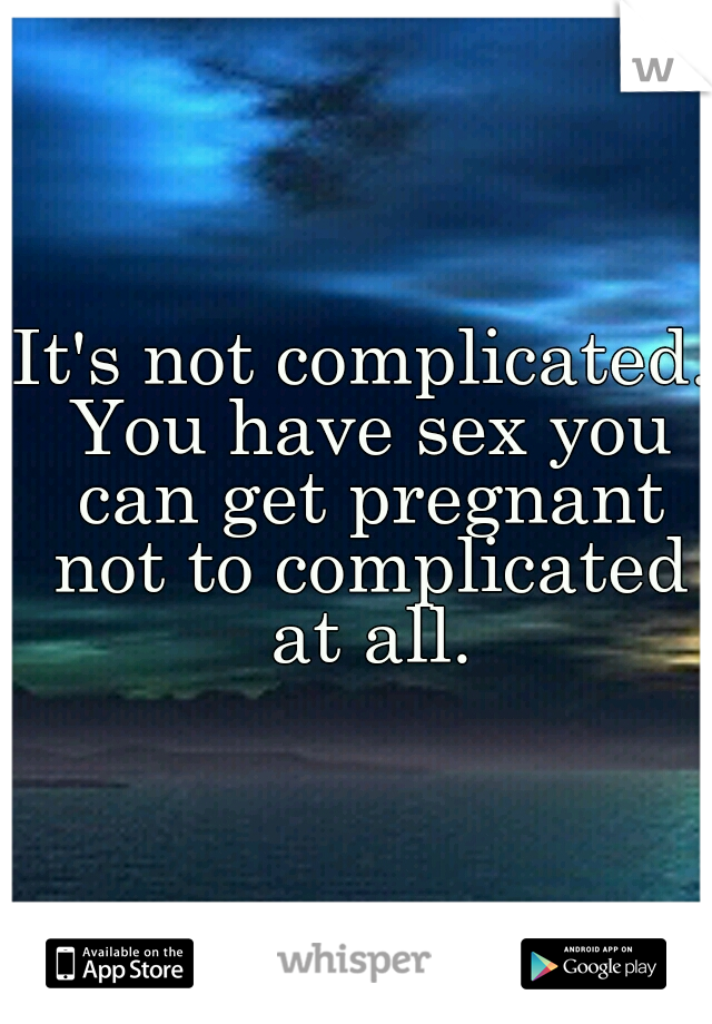 It's not complicated. You have sex you can get pregnant not to complicated at all.