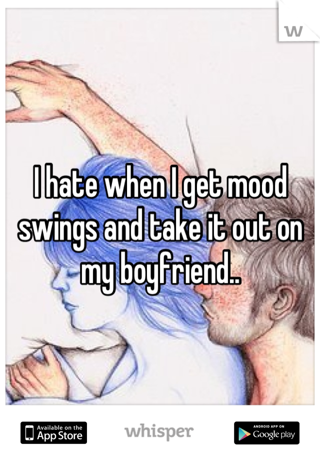 I hate when I get mood swings and take it out on my boyfriend..