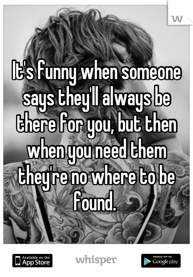 It's funny when someone says they'll always be there for you, but then when you need them they're no where to be found. 
