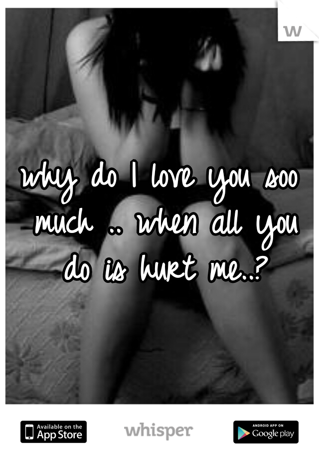 why do I love you soo much .. when all you do is hurt me..?