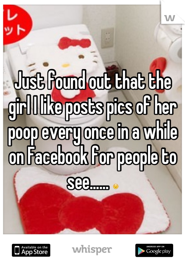 Just found out that the girl I like posts pics of her poop every once in a while on Facebook for people to see...... 😟