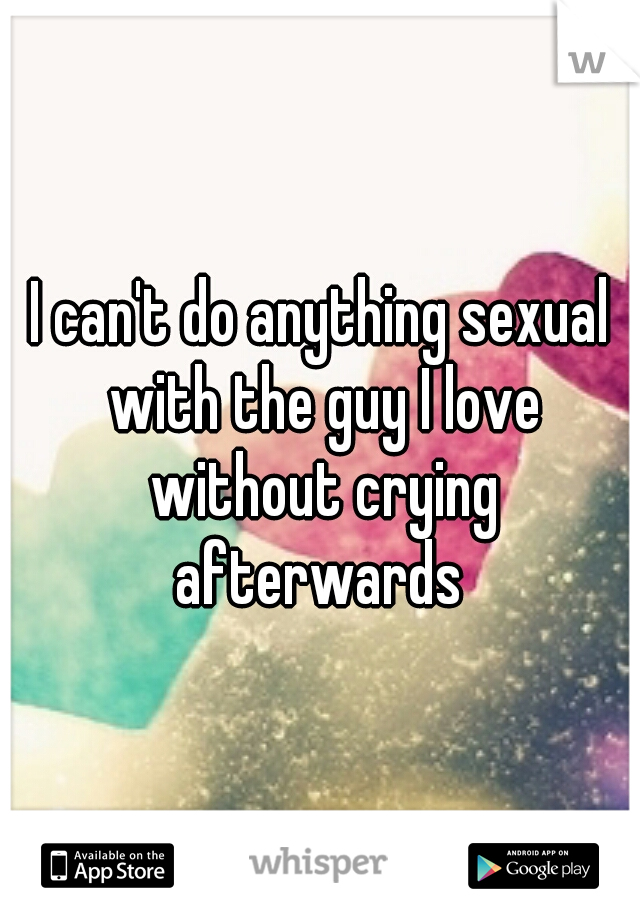 I can't do anything sexual with the guy I love without crying afterwards 