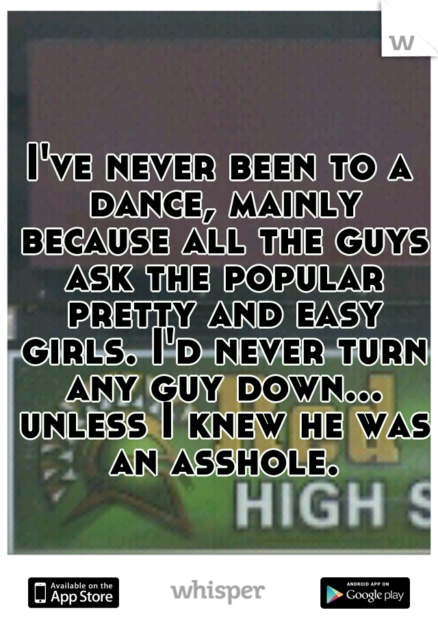 I've never been to a dance, mainly because all the guys ask the popular pretty and easy girls. I'd never turn any guy down... unless I knew he was an asshole.