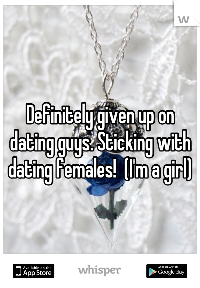 Definitely given up on dating guys. Sticking with dating females!  (I'm a girl)