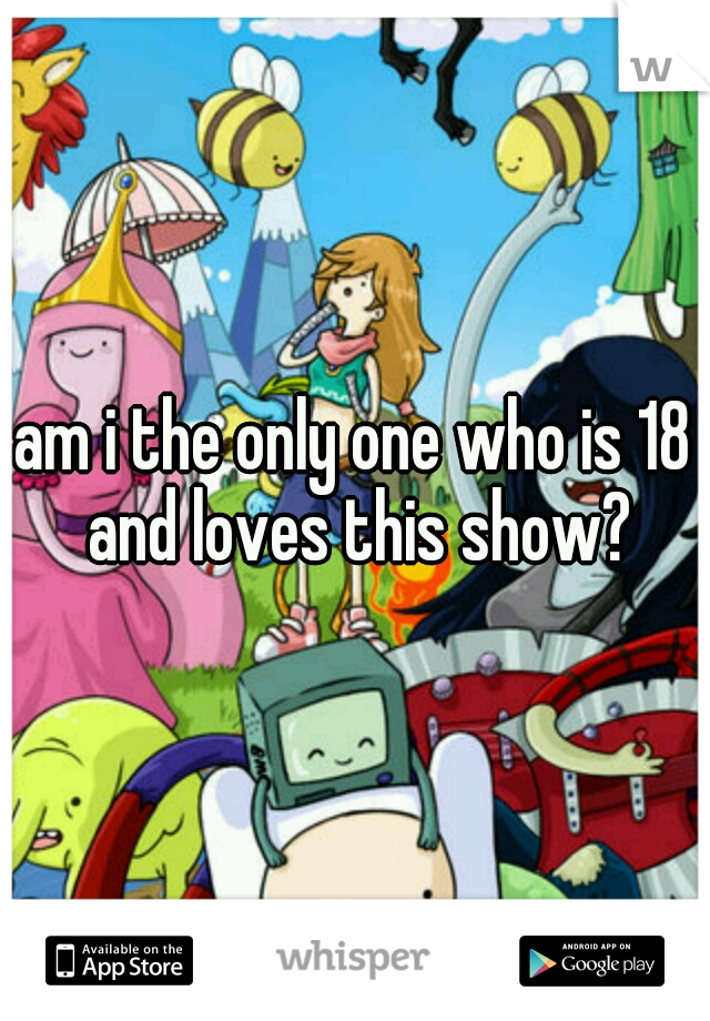 am i the only one who is 18 and loves this show?