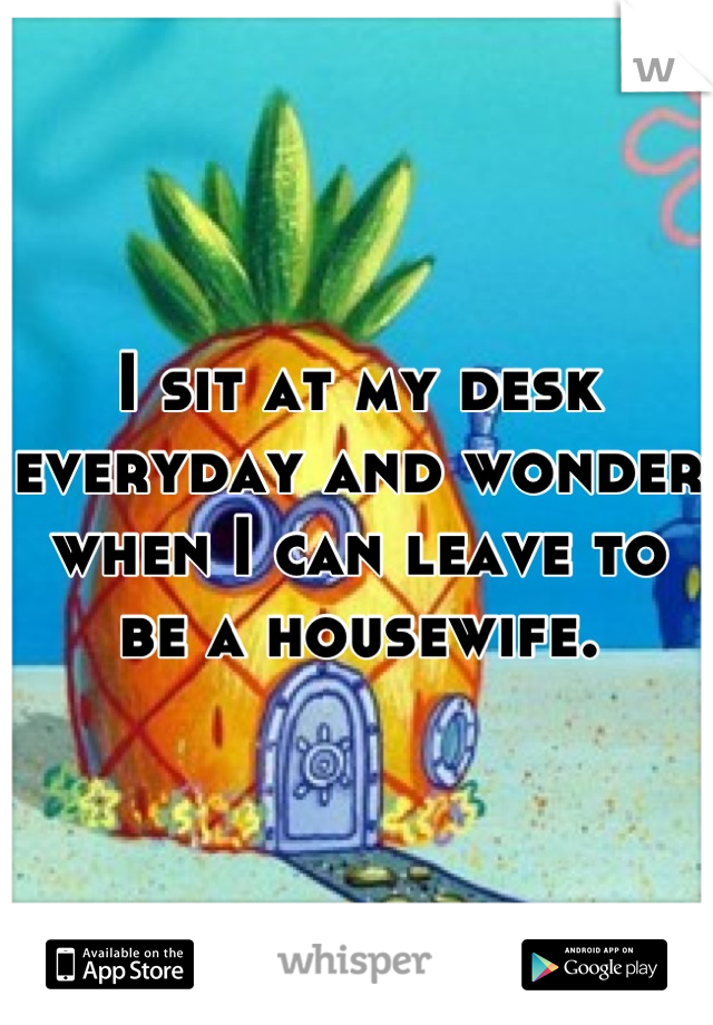 I sit at my desk everyday and wonder when I can leave to be a housewife.