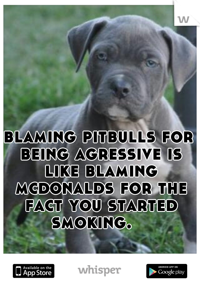 blaming pitbulls for being agressive is like blaming mcdonalds for the fact you started smoking.

