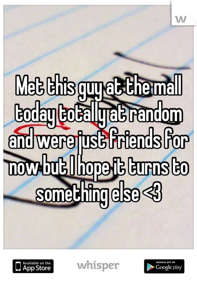 Met this guy at the mall today totally at random and were just friends for now but I hope it turns to something else <3