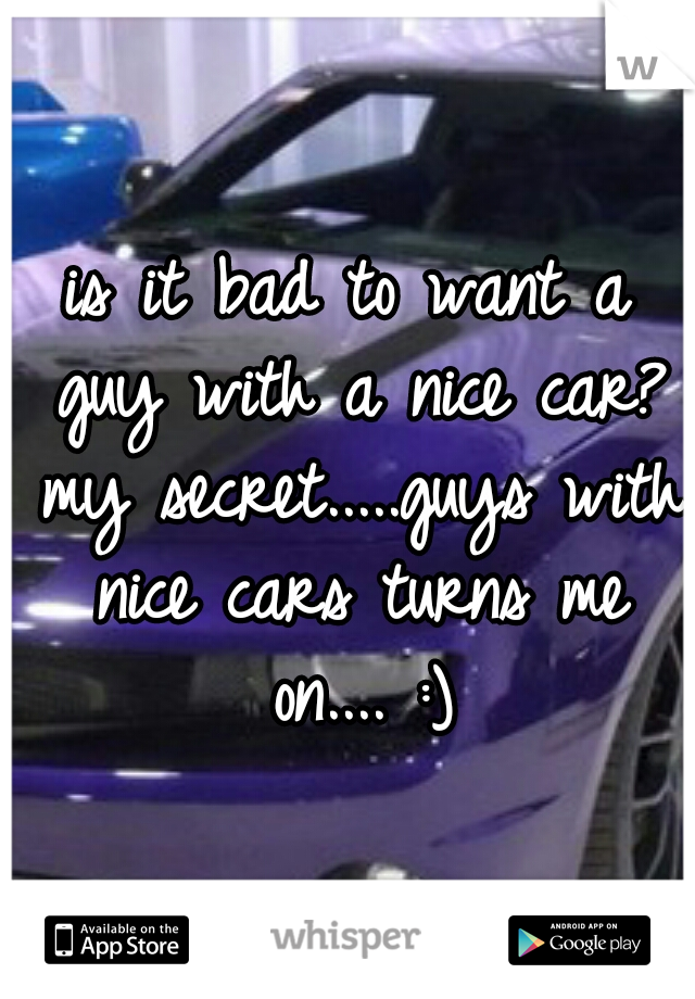 is it bad to want a guy with a nice car? my secret.....guys with nice cars turns me on.... :)